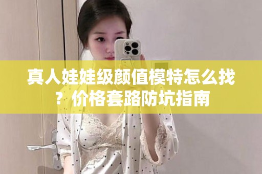 全国真人娃娃级颜值模特怎么找？价格套路防坑指南