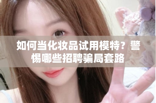 全国如何当化妆品试用模特？警惕哪些招聘骗局套路